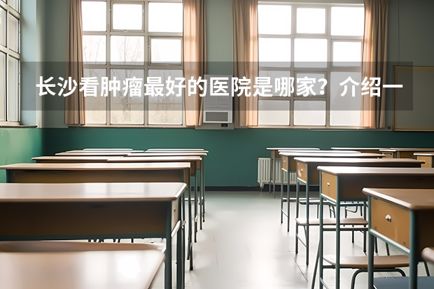 长沙看肿瘤最好的医院是哪家？介绍一些湘雅医院 附1附2附3 首都医科大学2024考研全解析！双非天花板，这么保护一志愿！