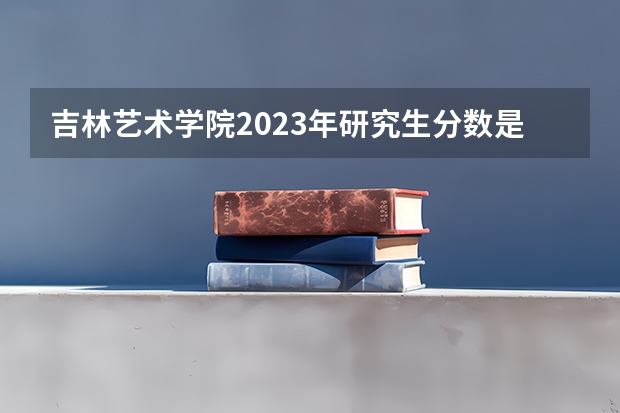 吉林艺术学院2023年研究生分数是多少 吉林艺术学院2023报考人数