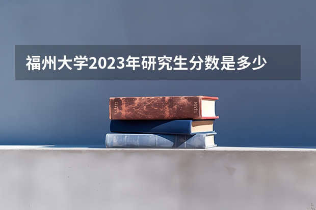 福州大学2023年研究生分数是多少 福州大学2023报考人数