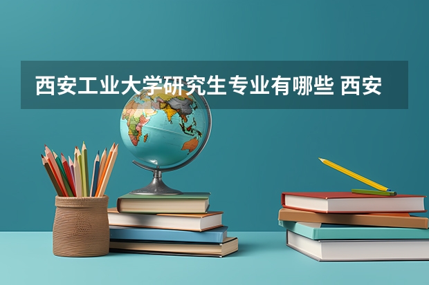 西安工业大学研究生专业有哪些 西安工业大学学校研究生好不好考