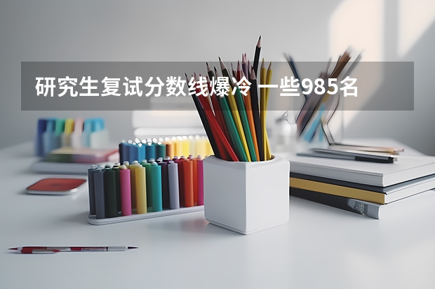 研究生复试分数线爆冷 一些985名校的考研复试线比一些二流大学的还低，这是为何？
